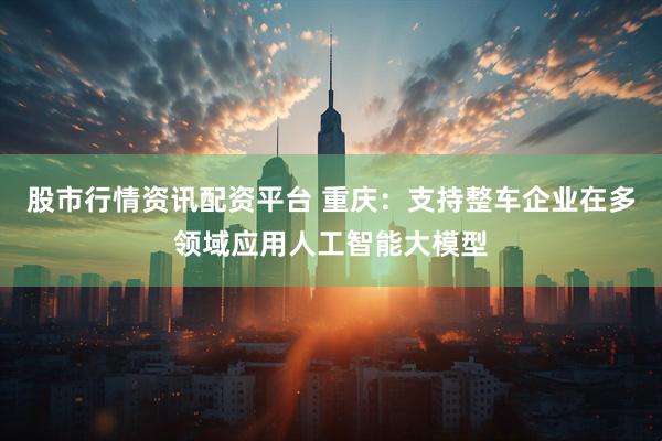 股市行情资讯配资平台 重庆：支持整车企业在多领域应用人工智能大模型