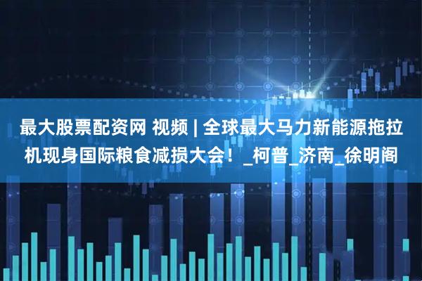 最大股票配资网 视频 | 全球最大马力新能源拖拉机现身国际粮食减损大会！_柯普_济南_徐明阁