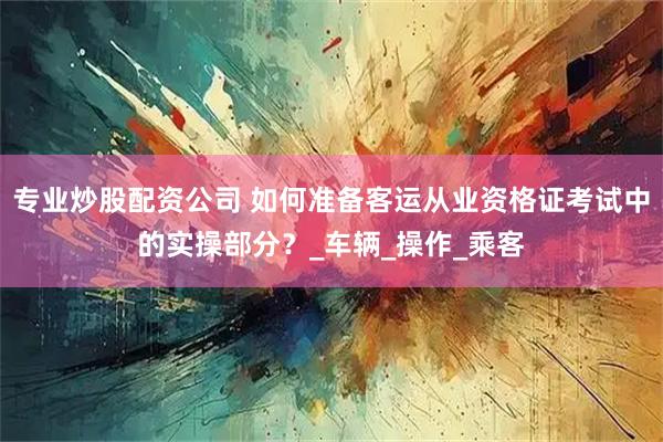 专业炒股配资公司 如何准备客运从业资格证考试中的实操部分？_车辆_操作_乘客
