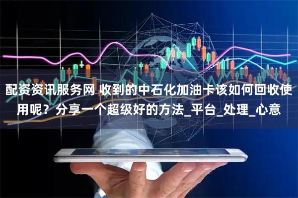 配资资讯服务网 收到的中石化加油卡该如何回收使用呢？分享一个超级好的方法_平台_处理_心意