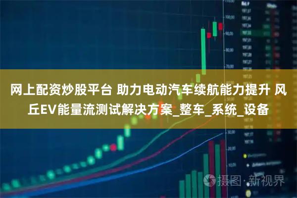 网上配资炒股平台 助力电动汽车续航能力提升 风丘EV能量流测试解决方案_整车_系统_设备