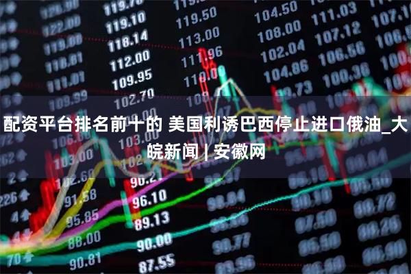 配资平台排名前十的 美国利诱巴西停止进口俄油_大皖新闻 | 安徽网