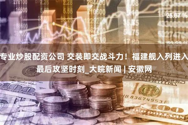 专业炒股配资公司 交装即交战斗力！福建舰入列进入最后攻坚时刻_大皖新闻 | 安徽网