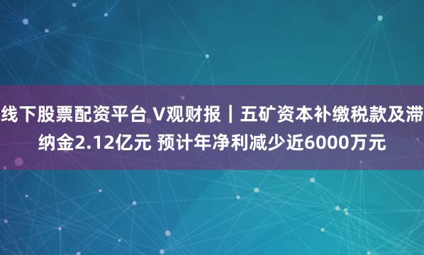 线下股票配资平台 V观财报｜五矿资本补缴税款及滞纳金2.12亿元 预计年净利减少近6000万元