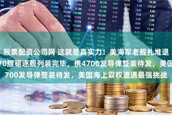 股票配资公司网 这就是真实力！美海军老舰扎堆退役，中国新舰下饺子！70艘驱逐舰列装完毕，携4700发导弹整装待发，美国海上霸权遭遇最强挑战