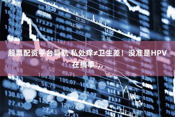 股票配资平台导航 私处痒≠卫生差！没准是HPV在搞事…