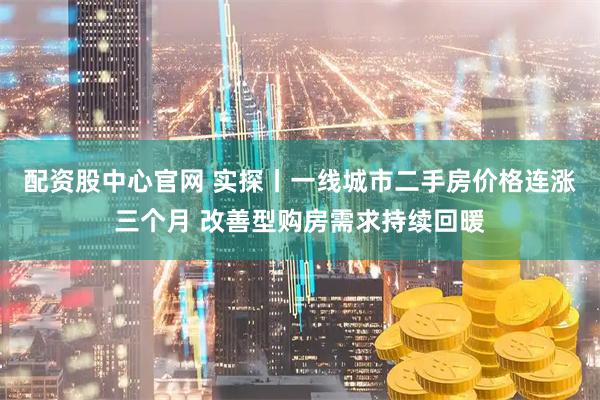 配资股中心官网 实探丨一线城市二手房价格连涨三个月 改善型购房需求持续回暖