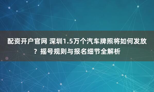 配资开户官网 深圳1.5万个汽车牌照将如何发放？摇号规则与报名细节全解析