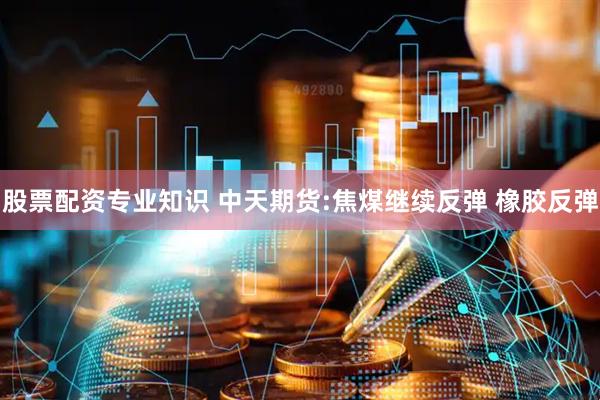 股票配资专业知识 中天期货:焦煤继续反弹 橡胶反弹